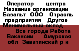 Оператор Call-центра › Название организации ­ Базальт, ООО › Отрасль предприятия ­ Другое › Минимальный оклад ­ 22 000 - Все города Работа » Вакансии   . Амурская обл.,Завитинский р-н